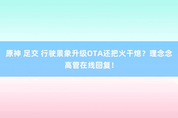 原神 足交 行驶景象升级OTA还把火干熄?理念念高管在线回复!