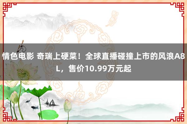 情色电影 奇瑞上硬菜!全球直播碰撞上市的风浪A8L,售价10.99万元起