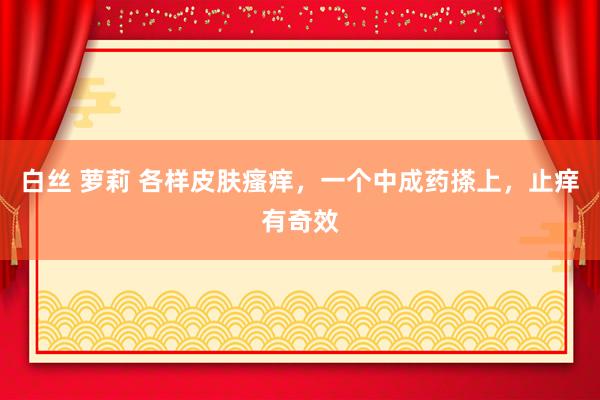 白丝 萝莉 各样皮肤瘙痒,一个中成药搽上,止痒有奇效