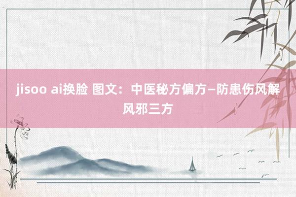 jisoo ai换脸 图文:中医秘方偏方—防患伤风解风邪三方