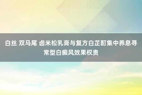白丝 双马尾 卤米松乳膏与复方白芷酊集中养息寻常型白癜风效果权贵