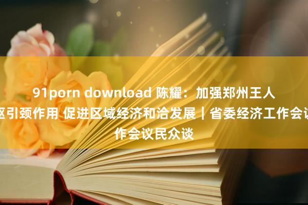 91porn download 陈耀:加强郑州王人市圈中枢引颈作用 促进区域经济和洽发展|省委经济工作会议民众谈
