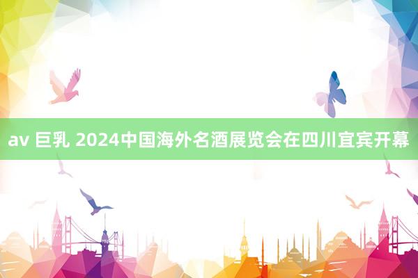 av 巨乳 2024中国海外名酒展览会在四川宜宾开幕