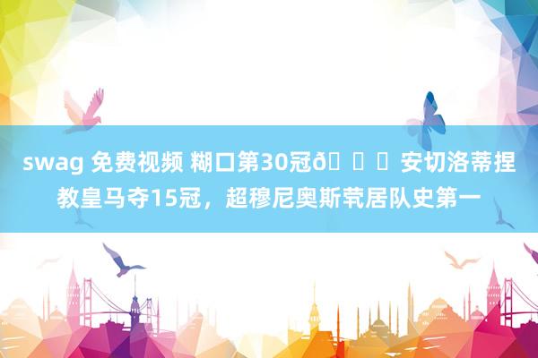 swag 免费视频 糊口第30冠🏆安切洛蒂捏教皇马夺15冠,超穆尼奥斯茕居队史第一