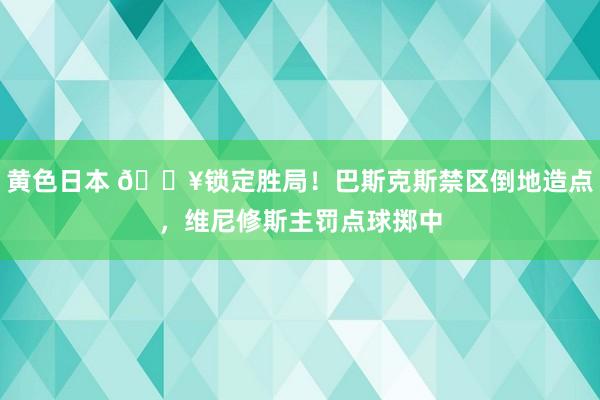 黄色日本 🔥锁定胜局!巴斯克斯禁区倒地造点,维尼修斯主罚点球掷中