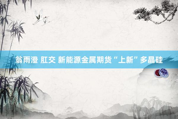 翁雨澄 肛交 新能源金属期货“上新”多晶硅