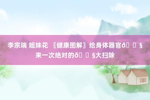 李宗瑞 姐妹花 〖健康图解〗给身体器官💧来一次绝对的💧大扫除