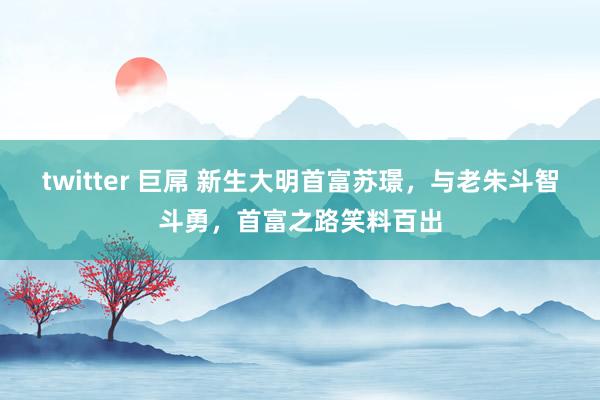 twitter 巨屌 新生大明首富苏璟,与老朱斗智斗勇,首富之路笑料百出