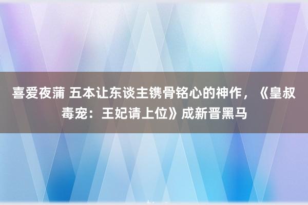 喜爱夜蒲 五本让东谈主镌骨铭心的神作,《皇叔毒宠:王妃请上位》成新晋黑马