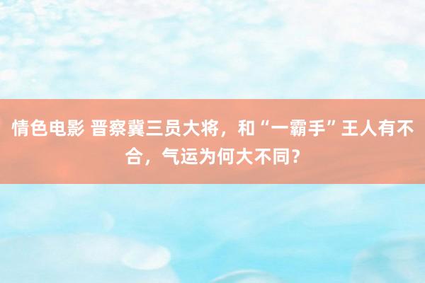 情色电影 晋察冀三员大将,和“一霸手”王人有不合,气运为何大不同?