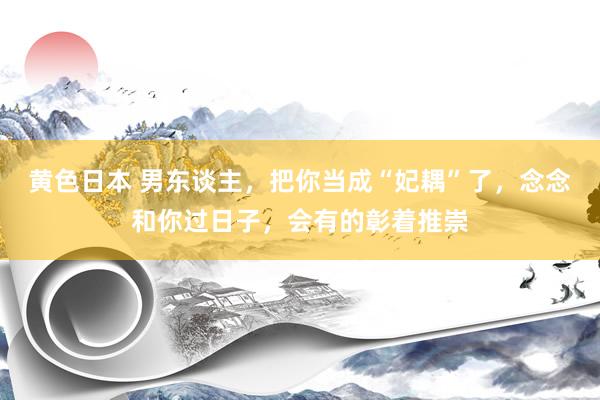 黄色日本 男东谈主，把你当成“妃耦”了，念念和你过日子，会有的彰着推崇