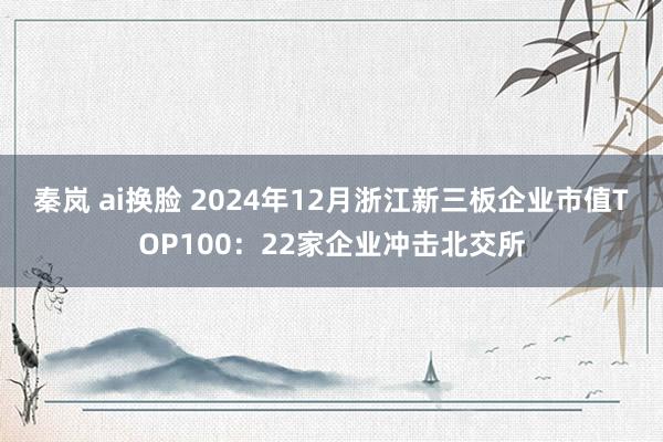 秦岚 ai换脸 2024年12月浙江新三板企业市值TOP100:22家企业冲击北交所