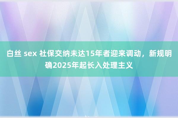 白丝 sex 社保交纳未达15年者迎来调动,新规明确2025年起长入处理主义