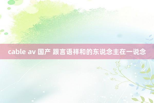 cable av 国产 跟言语祥和的东说念主在一说念