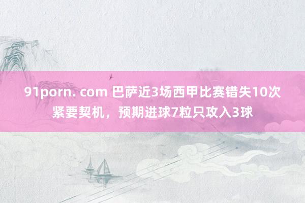 91porn. com 巴萨近3场西甲比赛错失10次紧要契机,预期进球7粒只攻入3球
