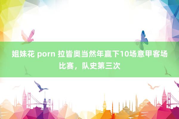姐妹花 porn 拉皆奥当然年赢下10场意甲客场比赛,队史第三次
