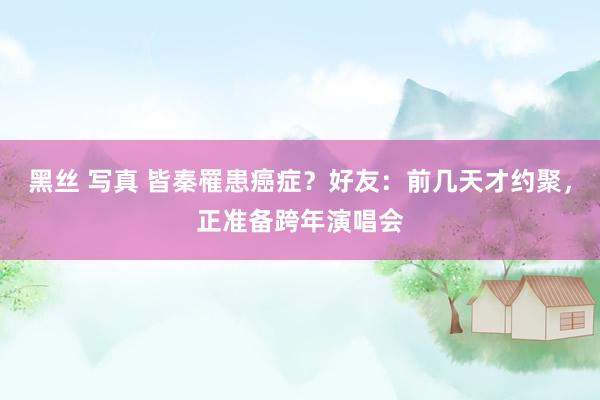 黑丝 写真 皆秦罹患癌症？好友：前几天才约聚，正准备跨年演唱会
