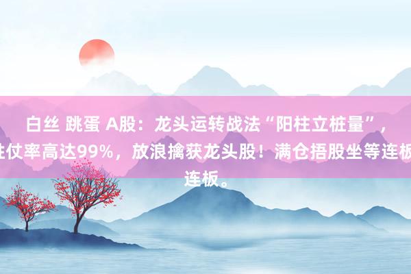 白丝 跳蛋 A股:龙头运转战法“阳柱立桩量”,胜仗率高达99%,放浪擒获龙头股!满仓捂股坐等连板。