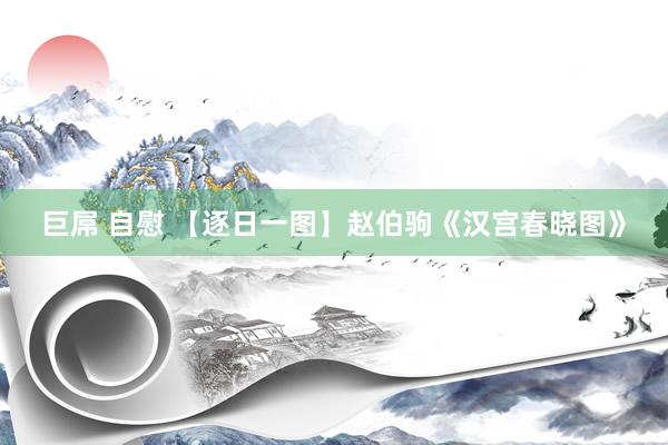 巨屌 自慰 【逐日一图】赵伯驹《汉宫春晓图》