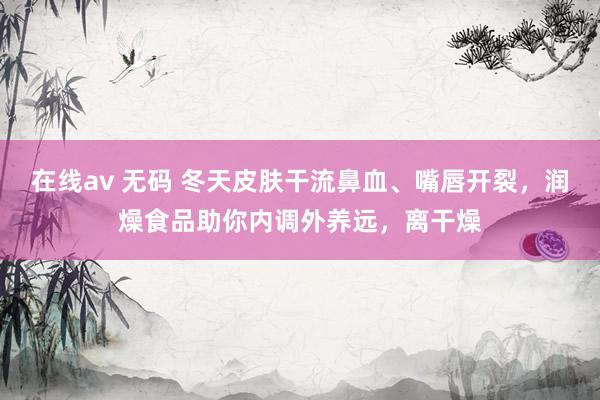 在线av 无码 冬天皮肤干流鼻血、嘴唇开裂,润燥食品助你内调外养远,离干燥