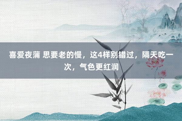 喜爱夜蒲 思要老的慢,这4样别错过,隔天吃一次,气色更红润