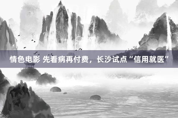 情色电影 先看病再付费,长沙试点“信用就医”