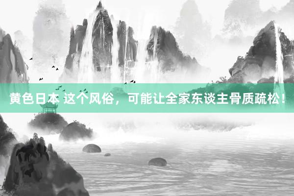 黄色日本 这个风俗,可能让全家东谈主骨质疏松!