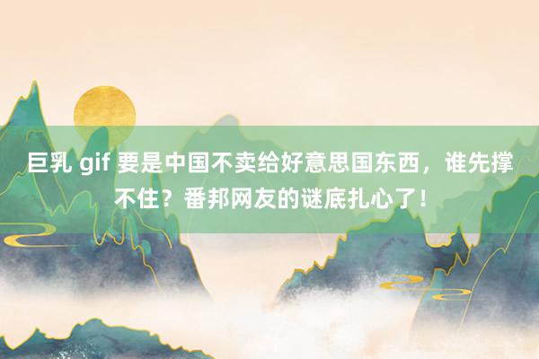 巨乳 gif 要是中国不卖给好意思国东西,谁先撑不住?番邦网友的谜底扎心了!
