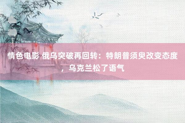 情色电影 俄乌突破再回转:特朗普须臾改变态度,乌克兰松了语气