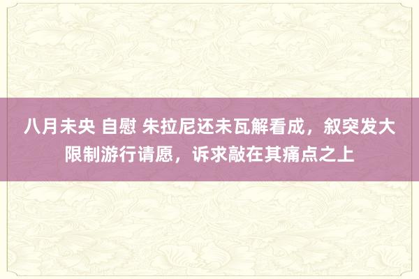 八月未央 自慰 朱拉尼还未瓦解看成，叙突发大限制游行请愿，诉求敲在其痛点之上