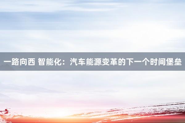 一路向西 智能化:汽车能源变革的下一个时间堡垒