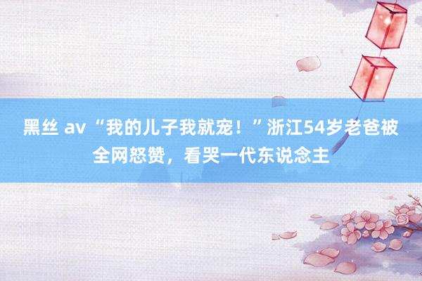 黑丝 av “我的儿子我就宠!”浙江54岁老爸被全网怒赞,看哭一代东说念主