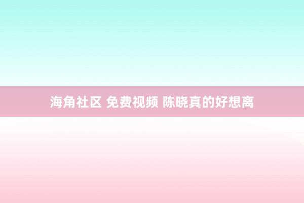 海角社区 免费视频 陈晓真的好想离
