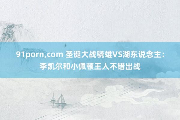91porn,com 圣诞大战骁雄VS湖东说念主:李凯尔和小佩顿王人不错出战