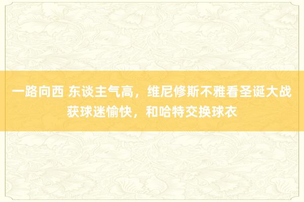 一路向西 东谈主气高，维尼修斯不雅看圣诞大战获球迷愉快，和哈特交换球衣