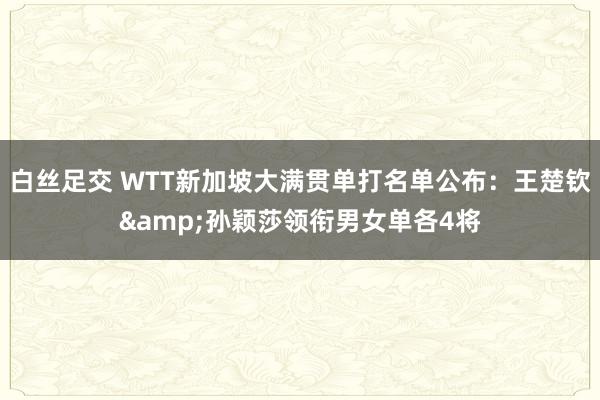 白丝足交 WTT新加坡大满贯单打名单公布:王楚钦&孙颖莎领衔男女单各4将