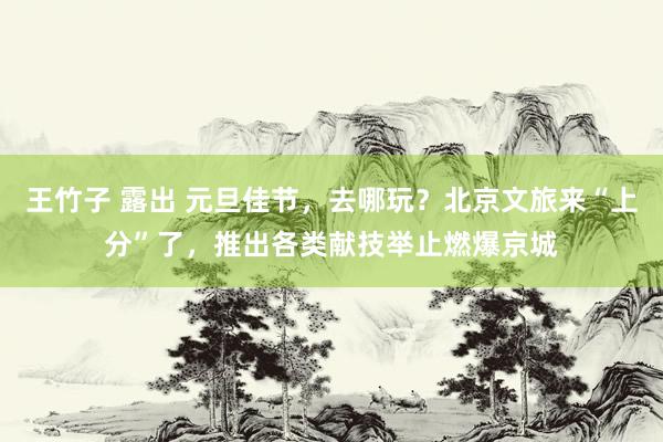 王竹子 露出 元旦佳节,去哪玩?北京文旅来“上分”了,推出各类献技举止燃爆京城
