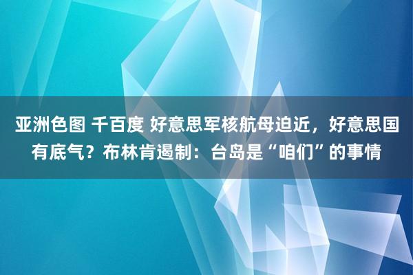 亚洲色图 千百度 好意思军核航母迫近,好意思国有底气?布林肯遏制:台岛是“咱们”的事情