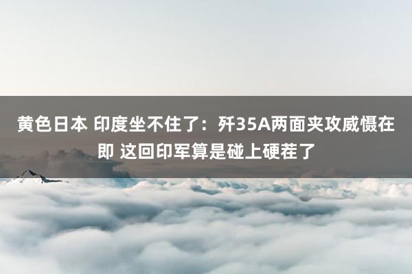 黄色日本 印度坐不住了:歼35A两面夹攻威慑在即 这回印军算是碰上硬茬了