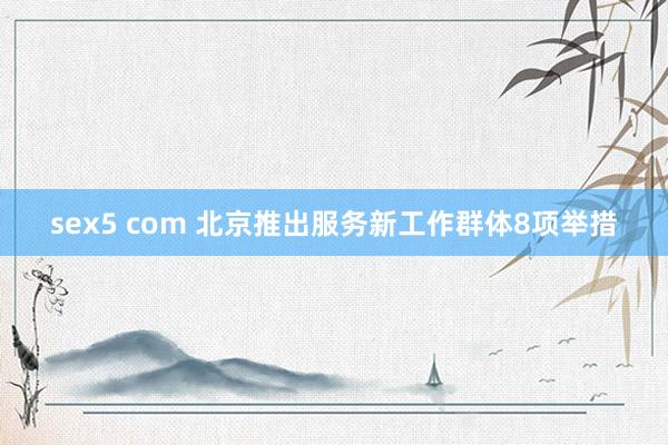 sex5 com 北京推出服务新工作群体8项举措