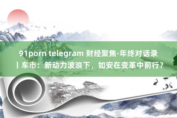 91porn telegram 财经聚焦·年终对话录丨车市：新动力波浪下，如安在变革中前行？