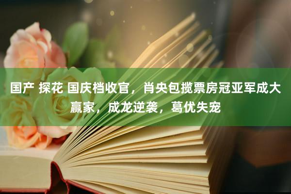 国产 探花 国庆档收官,肖央包揽票房冠亚军成大赢家,成龙逆袭,葛优失宠