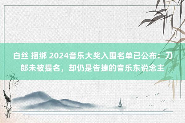 白丝 捆绑 2024音乐大奖入围名单已公布：刀郎未被提名，却仍是告捷的音乐东说念主