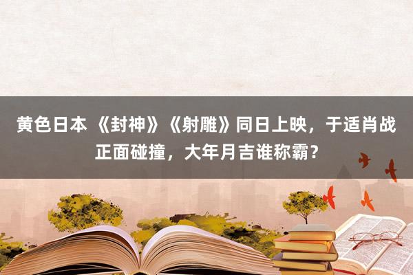黄色日本 《封神》《射雕》同日上映,于适肖战正面碰撞,大年月吉谁称霸?
