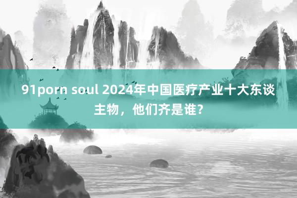 91porn soul 2024年中国医疗产业十大东谈主物,他们齐是谁?