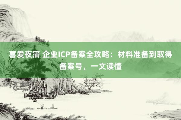 喜爱夜蒲 企业ICP备案全攻略:材料准备到取得备案号,一文读懂