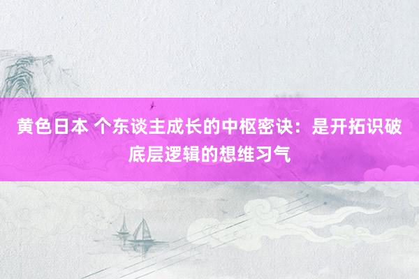 黄色日本 个东谈主成长的中枢密诀:是开拓识破底层逻辑的想维习气