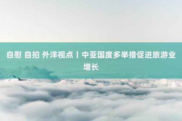 自慰 自拍 外洋视点丨中亚国度多举措促进旅游业增长