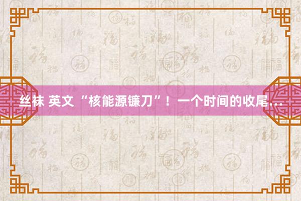 丝袜 英文 “核能源镰刀”！一个时间的收尾…