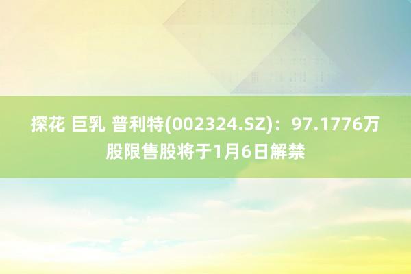 探花 巨乳 普利特(002324.SZ)：97.1776万股限售股将于1月6日解禁